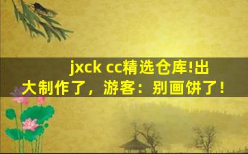 jxck cc精选仓库!出大制作了，游客：别画饼了！